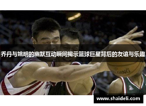 乔丹与姚明的幽默互动瞬间揭示篮球巨星背后的友谊与乐趣