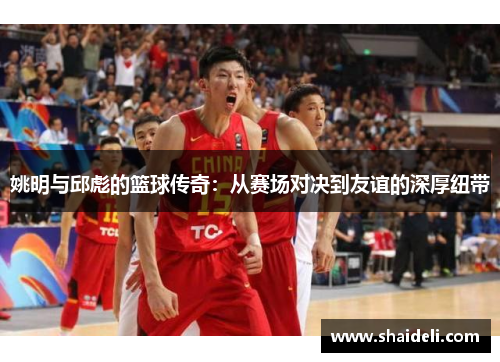 姚明与邱彪的篮球传奇：从赛场对决到友谊的深厚纽带