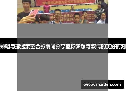 姚明与球迷亲密合影瞬间分享篮球梦想与激情的美好时刻