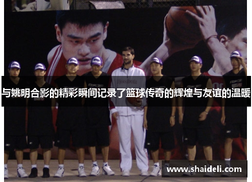 与姚明合影的精彩瞬间记录了篮球传奇的辉煌与友谊的温暖
