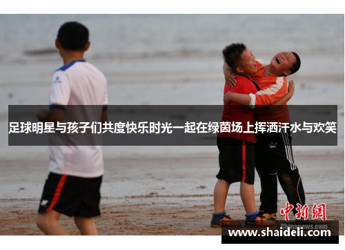 足球明星与孩子们共度快乐时光一起在绿茵场上挥洒汗水与欢笑