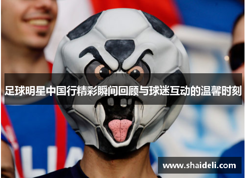 足球明星中国行精彩瞬间回顾与球迷互动的温馨时刻