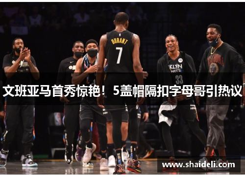 文班亚马首秀惊艳！5盖帽隔扣字母哥引热议